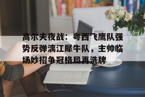 高尔夫夜战：粤西飞鹰队强势反弹漓江犀牛队，主帅临场妙招争冠格局再洗牌的简单介绍