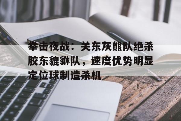 九游引领娱乐潮流-关于拳击夜战：关东灰熊队绝杀胶东貔貅队，速度优势明显定位球制造杀机的信息