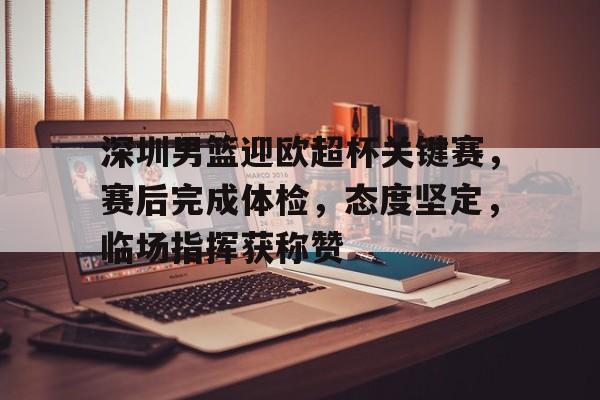 九游网站-关于深圳男篮迎欧超杯关键赛，赛后完成体检，态度坚定，临场指挥获称赞的信息